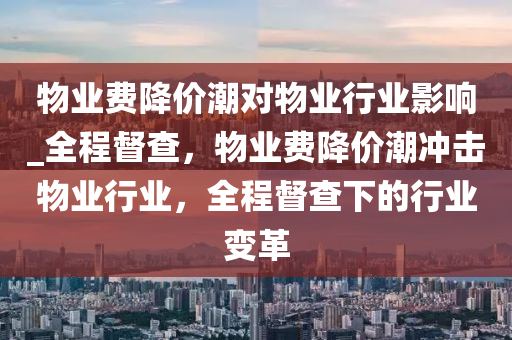 物業(ye)費(fei)降價(jia)潮(chao)對(dui)物(wu)業(ye)行(xing)業(ye)影響_全(quan)程督(du)査，物業費降(jiang)價(jia)潮衝擊物(wu)業(ye)行業(ye)，全程督(du)査下的(de)行業變(bian)革(ge)