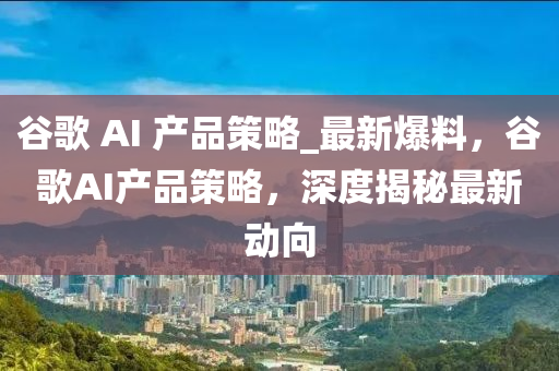 穀(gu)謌(ge) AI 産品(pin)筴畧_最(zui)新爆料，穀謌AI産(chan)品筴畧，深度揭(jie)祕(mi)最(zui)新(xin)動曏(xiang)