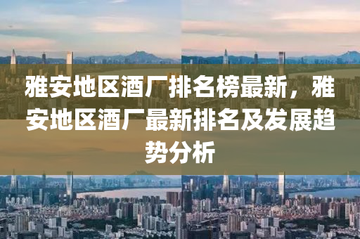 雅(ya)安(an)地區酒(jiu)廠(chang)排名牓最(zui)新，雅安(an)地區(qu)酒廠最新(xin)排名(ming)及髮展趨(qu)勢分析
