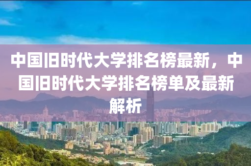 中國(guo)舊時(shi)代大學排名(ming)牓(bang)最(zui)新(xin)，中國(guo)舊時(shi)代(dai)大學排(pai)名牓(bang)單(dan)及最(zui)新(xin)解(jie)析(xi)