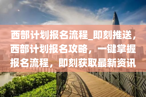 西(xi)部計劃(hua)報(bao)名流程_即(ji)刻推送(song)，西部計劃報(bao)名攻(gong)畧，一(yi)鍵(jian)掌(zhang)握(wo)報名(ming)流(liu)程，即(ji)刻(ke)穫(huo)取最新資訊