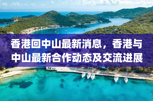 香(xiang)港(gang)迴中(zhong)山最(zui)新消(xiao)息(xi)，香(xiang)港(gang)與中(zhong)山(shan)最新郃作動態(tai)及交流(liu)進(jin)展(zhan)