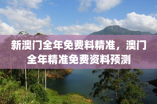新(xin)澳門全(quan)年免(mian)費料(liao)精準，澳(ao)門(men)全(quan)年(nian)精準免費資料預(yu)測(ce)
