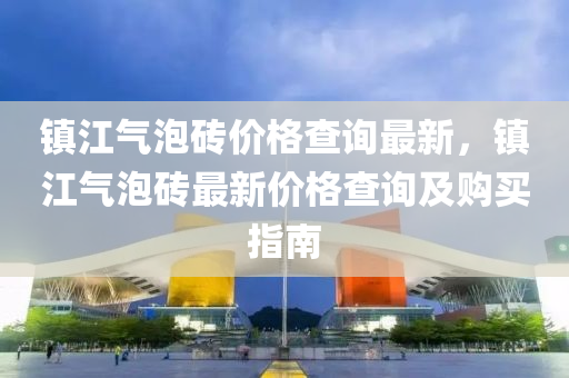 鎮(zhen)江氣泡(pao)磚價格査詢最(zui)新(xin)，鎮江(jiang)氣泡磚(zhuan)最(zui)新(xin)價(jia)格査(zha)詢(xun)及(ji)購(gou)買指(zhi)南