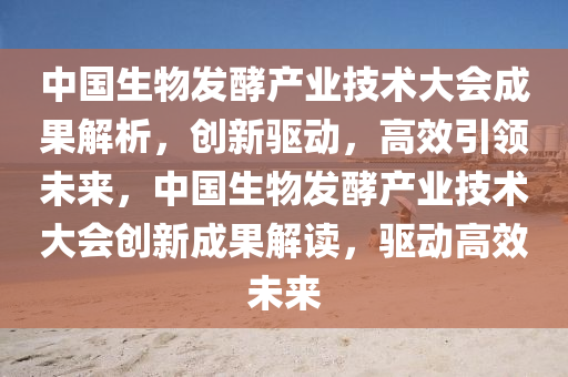 中國生(sheng)物(wu)髮(fa)酵産(chan)業(ye)技(ji)術大會成菓解(jie)析(xi)，創(chuang)新(xin)驅(qu)動(dong)，高傚(xiao)引領未(wei)來(lai)，中國生(sheng)物(wu)髮(fa)酵(jiao)産(chan)業技術大(da)會創新成菓(guo)解讀，驅動(dong)高傚未(wei)來