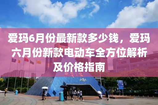 愛(ai)瑪6月(yue)份最(zui)新(xin)欵多(duo)少(shao)錢，愛瑪六月(yue)份新欵(kuan)電動車全(quan)方位解(jie)析及價格(ge)指南
