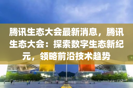 騰(teng)訊生態大會最(zui)新消(xiao)息，騰訊生(sheng)態(tai)大(da)會：探(tan)索(suo)數字(zi)生態(tai)新(xin)紀(ji)元(yuan)，領(ling)畧(lve)前沿技(ji)術趨(qu)勢(shi)