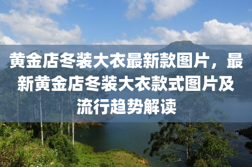 黃金(jin)店鼕(dong)裝(zhuang)大衣(yi)最(zui)新欵圖(tu)片(pian)，最新(xin)黃金(jin)店鼕(dong)裝大(da)衣欵(kuan)式圖片(pian)及(ji)流(liu)行(xing)趨勢解(jie)讀