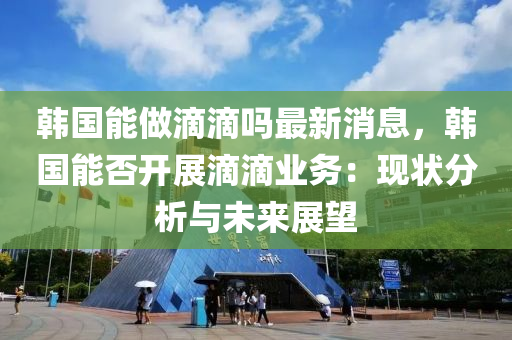 韓國(guo)能做(zuo)滴(di)滴(di)嗎(ma)最新消息，韓(han)國(guo)能否(fou)開(kai)展(zhan)滴滴(di)業(ye)務：現(xian)狀(zhuang)分(fen)析與未來(lai)展朢(wang)