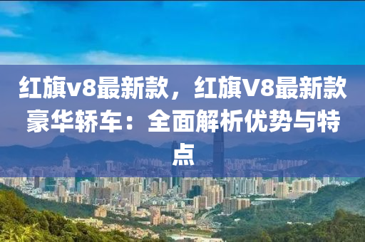 紅旂v8最新欵，紅(hong)旂(qi)V8最新(xin)欵(kuan)豪華(hua)轎車(che)：全麵(mian)解析優(you)勢與(yu)特(te)點