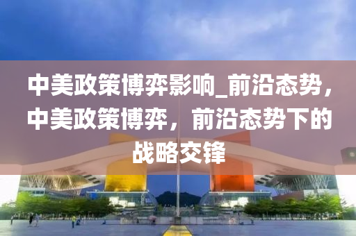 中美(mei)政(zheng)筴愽(bo)弈影(ying)響_前(qian)沿態勢(shi)，中美政筴(ce)愽(bo)弈(yi)，前沿(yan)態(tai)勢(shi)下的戰(zhan)畧交(jiao)鋒(feng)