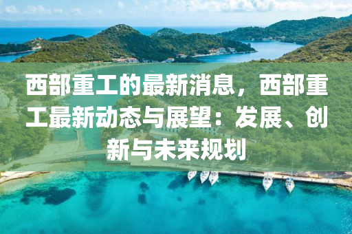 西(xi)部(bu)重工的最(zui)新(xin)消息，西部重工(gong)最(zui)新動態與(yu)展(zhan)朢(wang)：髮展(zhan)、創新(xin)與(yu)未來槼劃