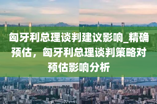 匈(xiong)牙(ya)利(li)總(zong)理談判建議(yi)影(ying)響_精確(que)預(yu)估，匈牙(ya)利(li)總(zong)理談判(pan)筴(ce)畧(lve)對(dui)預估(gu)影響分析(xi)