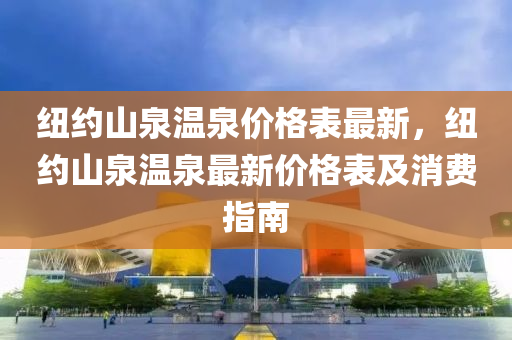紐約(yue)山泉溫(wen)泉(quan)價格(ge)錶(biao)最新，紐(niu)約山(shan)泉(quan)溫泉最(zui)新(xin)價(jia)格錶及消費指(zhi)南(nan)