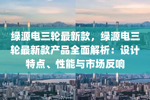 綠(lv)源電(dian)三輪最新欵，綠(lv)源電(dian)三輪(lun)最新欵(kuan)産品全麵解析：設(she)計(ji)特(te)點、性(xing)能(neng)與(yu)市(shi)場反(fan)響(xiang)