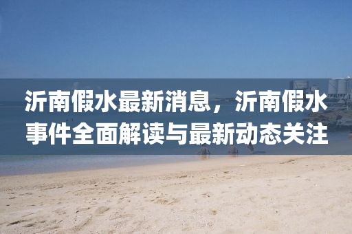 沂(yi)南(nan)假(jia)水(shui)最新消息(xi)，沂南(nan)假水事(shi)件全(quan)麵解讀與最新動態(tai)關註(zhu)