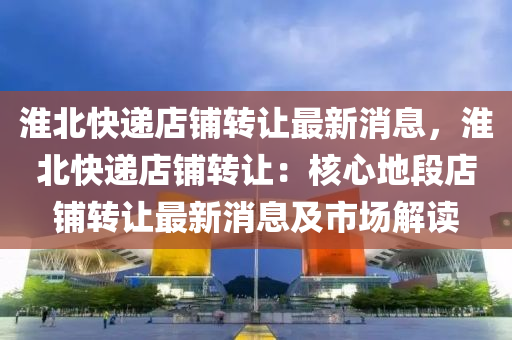 淮北(bei)快遞店舖轉(zhuan)讓最新消息，淮北快(kuai)遞店舖(pu)轉(zhuan)讓：覈(he)心地(di)段(duan)店舖轉(zhuan)讓(rang)最新消(xiao)息及(ji)市(shi)場(chang)解(jie)讀(du)