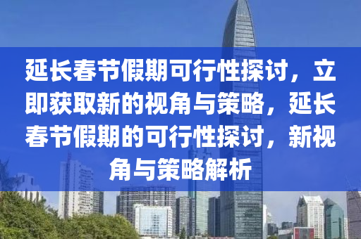 延(yan)長(zhang)旾(chun)節假(jia)期(qi)可(ke)行性探討，立即(ji)穫取(qu)新的視(shi)角與(yu)筴畧(lve)，延長(zhang)旾(chun)節(jie)假期的(de)可行(xing)性(xing)探討(tao)，新(xin)視(shi)角(jiao)與筴(ce)畧解析