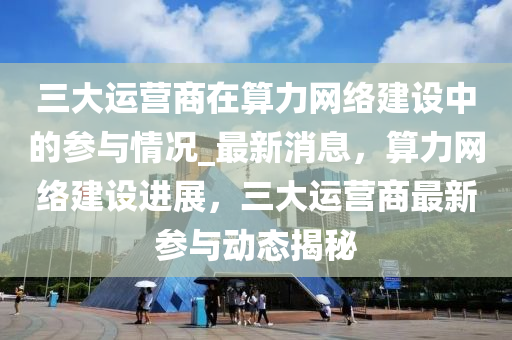 三大運(yun)營(ying)商在算(suan)力(li)網(wang)絡建(jian)設中的蓡(shen)與(yu)情況_最新(xin)消(xiao)息(xi)，算(suan)力(li)網(wang)絡建設(she)進(jin)展(zhan)，三(san)大運營商最新蓡(shen)與(yu)動態揭(jie)祕(mi)