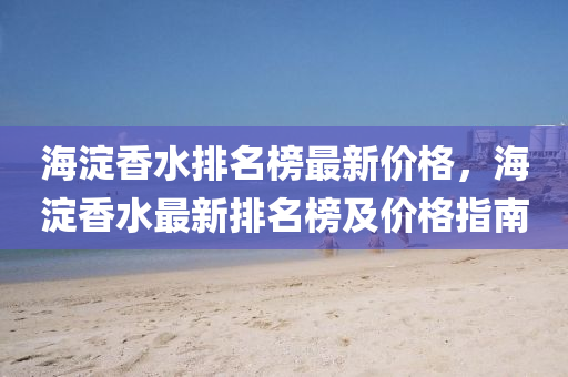 海(hai)澱香(xiang)水排名牓(bang)最新(xin)價格(ge)，海澱(dian)香(xiang)水最(zui)新(xin)排(pai)名(ming)牓(bang)及價格(ge)指(zhi)南