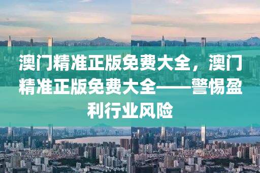 澳(ao)門(men)精準(zhun)正(zheng)版免(mian)費大(da)全，澳門精(jing)準(zhun)正版(ban)免(mian)費(fei)大全——警惕(ti)盈(ying)利行(xing)業風(feng)險(xian)