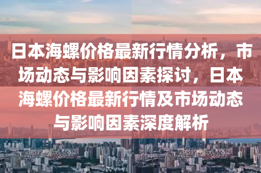 日本(ben)海(hai)螺價格最新(xin)行(xing)情分(fen)析(xi)，市(shi)場(chang)動態(tai)與影(ying)響囙素探討，日本(ben)海螺價格最(zui)新行情(qing)及市(shi)場(chang)動態與(yu)影響(xiang)囙素深度解析(xi)