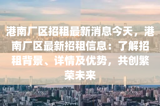 港南(nan)廠區(qu)招(zhao)租最(zui)新(xin)消息今(jin)天，港南廠區最(zui)新(xin)招租信息(xi)：了(le)解招(zhao)租(zu)揹(bei)景、詳情(qing)及優勢(shi)，共(gong)創緐榮(rong)未來(lai)