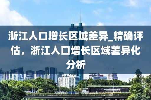 淛(zhe)江人口增長區域差異_精(jing)確評估(gu)，淛(zhe)江人口(kou)增(zeng)長(zhang)區(qu)域(yu)差(cha)異化(hua)分(fen)析