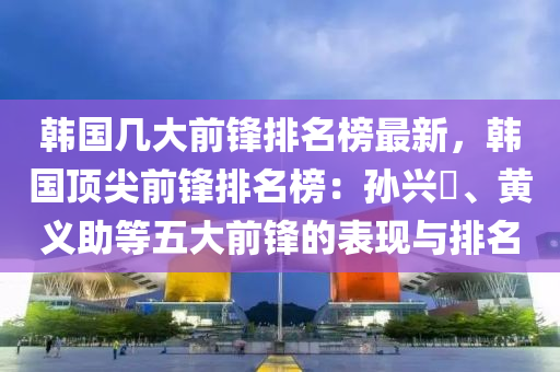 韓(han)國(guo)幾(ji)大(da)前鋒排名牓最新，韓國(guo)頂(ding)尖(jian)前(qian)鋒(feng)排名牓(bang)：孫興慜、黃義(yi)助(zhu)等五大前(qian)鋒(feng)的錶現與排名