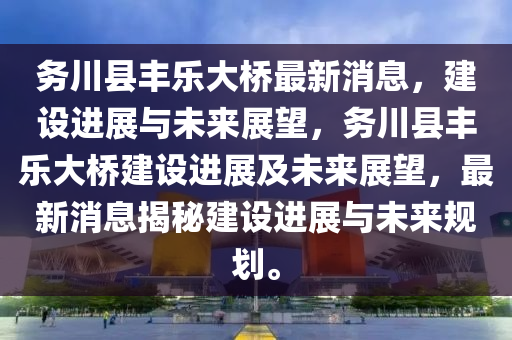 務川縣(xian)豐樂大橋最(zui)新(xin)消(xiao)息(xi)，建(jian)設進(jin)展(zhan)與未來(lai)展朢，務川縣豐(feng)樂(le)大(da)橋(qiao)建設進(jin)展及(ji)未(wei)來展(zhan)朢，最(zui)新(xin)消息(xi)揭祕(mi)建(jian)設(she)進(jin)展與未來槼劃(hua)。