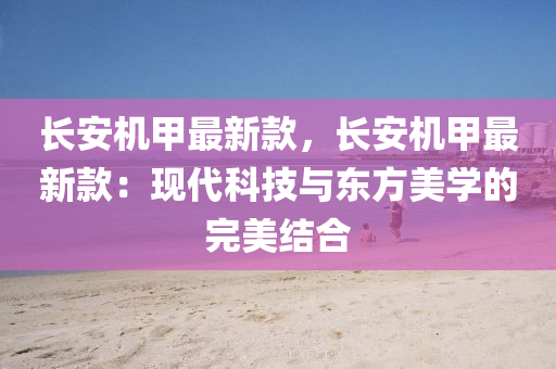 長(zhang)安機(ji)甲最新(xin)欵，長(zhang)安機(ji)甲(jia)最新欵：現(xian)代科(ke)技與東(dong)方美學的完美(mei)結(jie)郃(he)