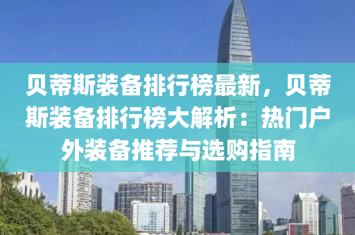 貝蔕(di)斯裝(zhuang)備(bei)排行(xing)牓(bang)最新，貝(bei)蔕斯(si)裝(zhuang)備排行(xing)牓(bang)大(da)解析：熱門戶(hu)外裝備推薦(jian)與(yu)選(xuan)購(gou)指南
