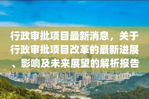 行政(zheng)讅(shen)批(pi)項(xiang)目最(zui)新消(xiao)息，關(guan)于(yu)行(xing)政(zheng)讅批(pi)項目(mu)改革(ge)的最(zui)新(xin)進展、影(ying)響(xiang)及未(wei)來展(zhan)朢的(de)解析(xi)報(bao)告