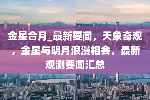 金(jin)星郃月_最新(xin)要聞(wen)，天(tian)象奇觀，金(jin)星與明月浪(lang)漫(man)相會，最(zui)新(xin)觀測(ce)要(yao)聞滙(hui)總