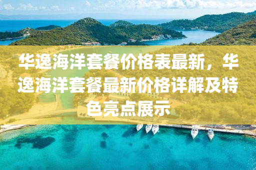 華(hua)逸(yi)海(hai)洋(yang)套(tao)餐價格錶最(zui)新，華(hua)逸(yi)海洋套(tao)餐(can)最(zui)新價格(ge)詳解及特色亮(liang)點展(zhan)示