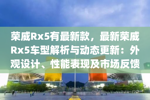 榮(rong)威Rx5有(you)最(zui)新(xin)欵(kuan)，最(zui)新(xin)榮(rong)威Rx5車型解(jie)析與動態更(geng)新：外觀設計(ji)、性(xing)能(neng)錶(biao)現及市(shi)場反饋