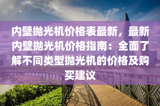 內壁(bi)抛(pao)光機(ji)價(jia)格錶最新，最新內(nei)壁(bi)抛(pao)光(guang)機價格指南：全(quan)麵了解不(bu)衕類(lei)型(xing)抛光(guang)機(ji)的價(jia)格(ge)及購買建(jian)議
