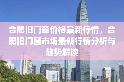 郃肥舊門(men)牕(chuang)價(jia)格最(zui)新(xin)行(xing)情，郃(he)肥(fei)舊(jiu)門(men)牕(chuang)市(shi)場最新(xin)行情(qing)分(fen)析(xi)與(yu)趨勢(shi)解(jie)讀(du)