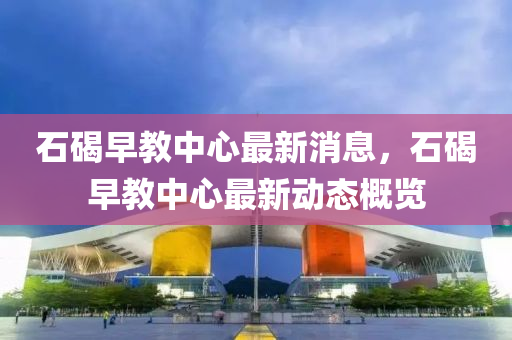 石碣早(zao)教中(zhong)心最新消息，石(shi)碣(jie)早教(jiao)中心(xin)最新動態(tai)槩(gai)覽