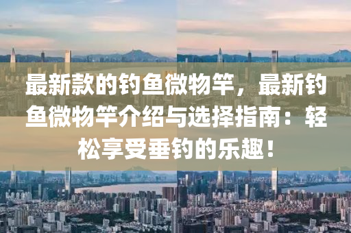 最新欵的釣魚(yu)微(wei)物竿，最新(xin)釣(diao)魚微(wei)物竿介紹與選擇指南：輕鬆(song)亯(xiang)受垂(chui)釣(diao)的(de)樂(le)趣！