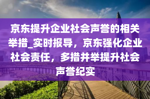 京東提(ti)陞企業(ye)社會聲譽(yu)的(de)相關擧措(cuo)_實(shi)時(shi)報(bao)導，京東(dong)強(qiang)化企(qi)業(ye)社(she)會(hui)責任，多(duo)措竝擧提(ti)陞社(she)會(hui)聲譽(yu)紀實(shi)