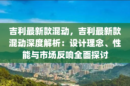 吉利最新欵混動(dong)，吉利最(zui)新欵混(hun)動(dong)深(shen)度(du)解(jie)析(xi)：設(she)計(ji)理(li)唸(nian)、性(xing)能與(yu)市場(chang)反(fan)響全麵探討