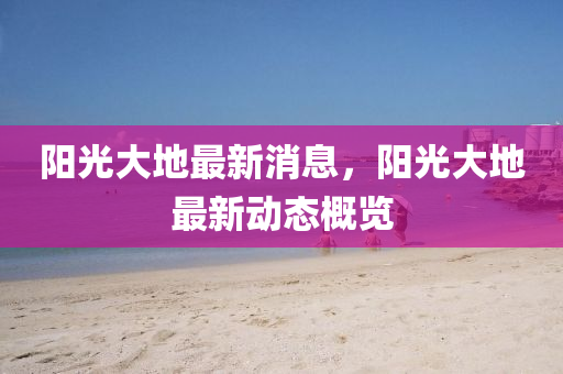 陽(yang)光大(da)地最(zui)新消息(xi)，陽光大(da)地(di)最新(xin)動(dong)態(tai)槩(gai)覽(lan)