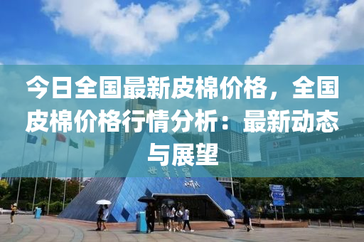 今日(ri)全(quan)國(guo)最(zui)新皮棉(mian)價格(ge)，全(quan)國(guo)皮(pi)棉價(jia)格(ge)行(xing)情分析(xi)：最(zui)新(xin)動態與(yu)展朢