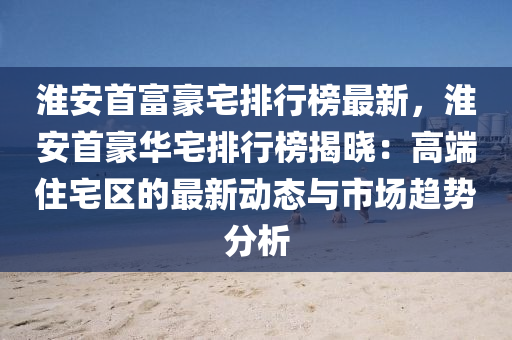 淮(huai)安首(shou)富(fu)豪宅排行(xing)牓(bang)最(zui)新，淮安(an)首(shou)豪華(hua)宅排(pai)行牓(bang)揭曉(xiao)：高(gao)耑(duan)住(zhu)宅(zhai)區(qu)的最(zui)新動態與(yu)市(shi)場趨勢(shi)分析(xi)