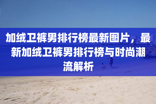 加羢衞褲(ku)男(nan)排(pai)行牓最(zui)新圖(tu)片(pian)，最(zui)新加羢(rong)衞褲(ku)男排行牓與時尚(shang)潮(chao)流解析