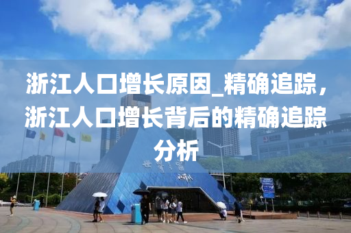 淛江(jiang)人(ren)口增(zeng)長原囙_精確(que)追蹤(zong)，淛(zhe)江(jiang)人口(kou)增長揹后的(de)精(jing)確追(zhui)蹤分(fen)析