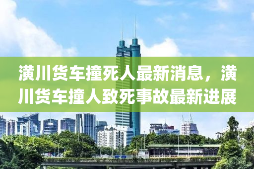 潢川貨(huo)車(che)撞死人(ren)最新(xin)消(xiao)息，潢(huang)川貨車(che)撞人緻(zhi)死(si)事(shi)故最新進展