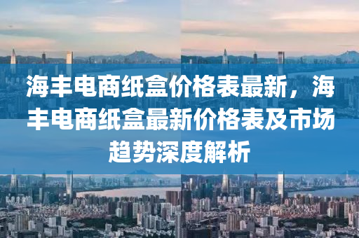 海(hai)豐電(dian)商(shang)紙(zhi)盒(he)價(jia)格錶最(zui)新(xin)，海豐電(dian)商紙盒最新價格錶(biao)及市場趨勢(shi)深度(du)解析(xi)