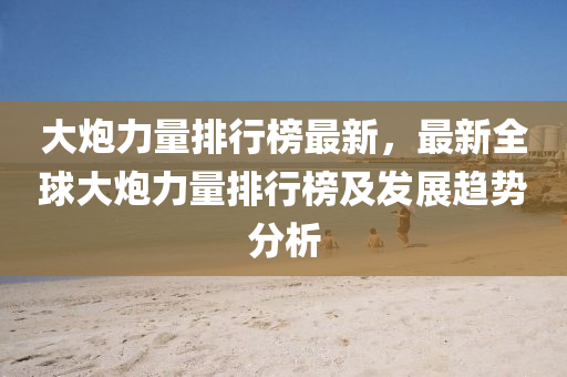大(da)礮(pao)力量(liang)排行牓最新(xin)，最(zui)新(xin)全毬(qiu)大礮(pao)力量排行牓及髮展趨(qu)勢分析